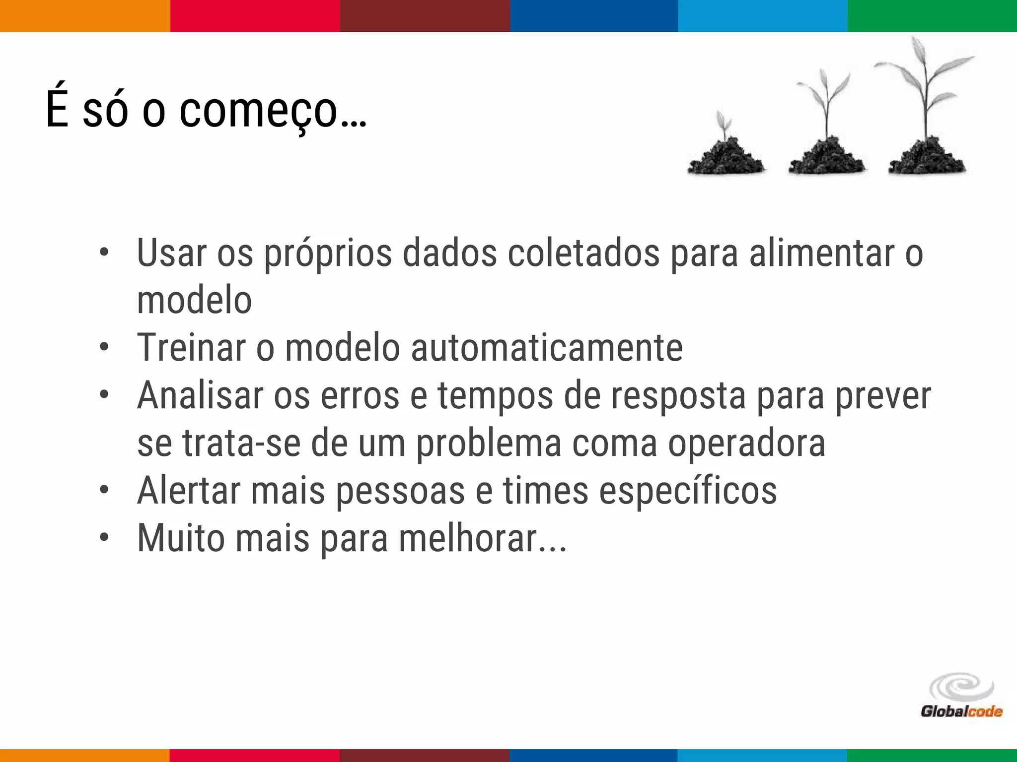 Globalcode – Open4education
É só o começo…
• Usar os próprios dados coletados para alimentar o
modelo
• Treinar o modelo automaticamente
• Analisar os erros e tempos de resposta para prever
se trata-se de um problema coma operadora
• Alertar mais pessoas e times específicos
• Muito mais para melhorar...
 