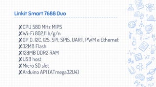 Linkit Smart 7688 Duo
✘CPU 580 MHz MIPS
✘Wi-Fi 802.11 b/g/n
✘GPIO, I2C, I2S, SPI, SPIS, UART, PWM e Ethernet
✘32MB Flash
✘128MB DDR2 RAM
✘USB host
✘Micro SD slot
✘Arduino API (ATmega32U4)
 