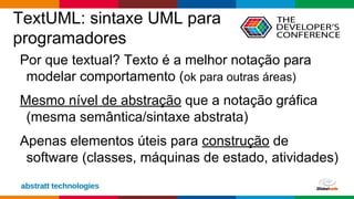Globalcode – Open4education
TextUML: sintaxe UML para
programadores
Por que textual? Texto é a melhor notação para
modelar comportamento (ok para outras áreas)
Mesmo nível de abstração que a notação gráfica
(mesma semântica/sintaxe abstrata)
Apenas elementos úteis para construção de
software (classes, máquinas de estado, atividades)
 