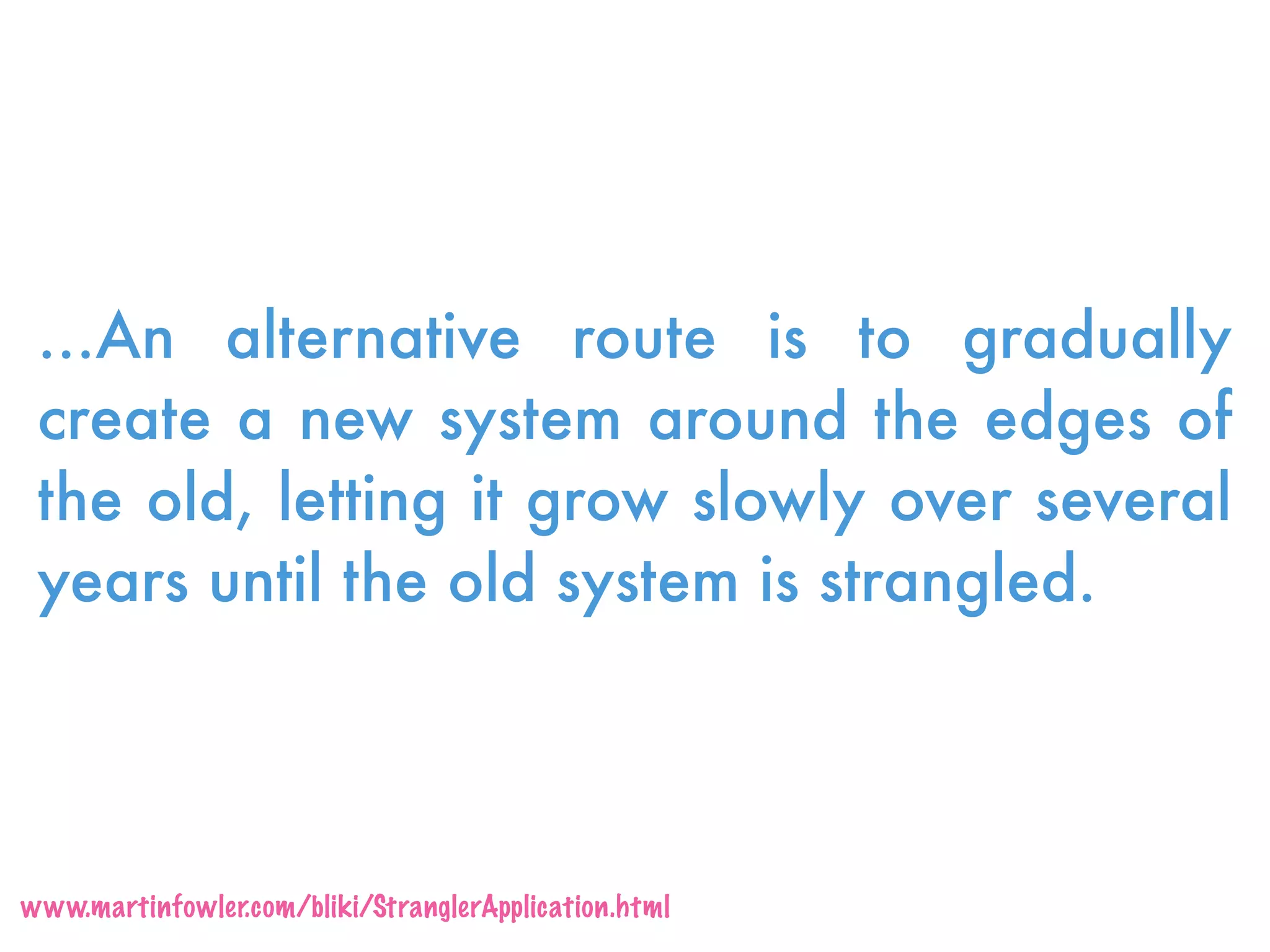 …An alternative route is to gradually
create a new system around the edges of
the old, letting it grow slowly over several
years until the old system is strangled.
www.martinfowler.com/bliki/StranglerApplication.html
 