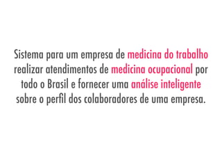 Sistema para um empresa de medicina do trabalho
realizar atendimentos de medicina ocupacional por
todo o Brasil e fornecer uma análise inteligente
sobre o perﬁl dos colaboradores de uma empresa.
 
