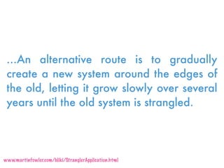 …An alternative route is to gradually
create a new system around the edges of
the old, letting it grow slowly over several
years until the old system is strangled.
www.martinfowler.com/bliki/StranglerApplication.html
 
