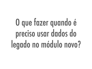 O que fazer quando é
preciso usar dados do
legado no módulo novo?
 