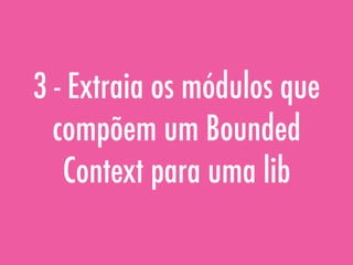3 - Extraia os módulos que
compõem um Bounded
Context para uma lib
 