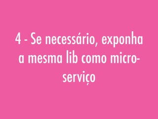 4 - Se necessário, exponha
a mesma lib como micro-
serviço
 