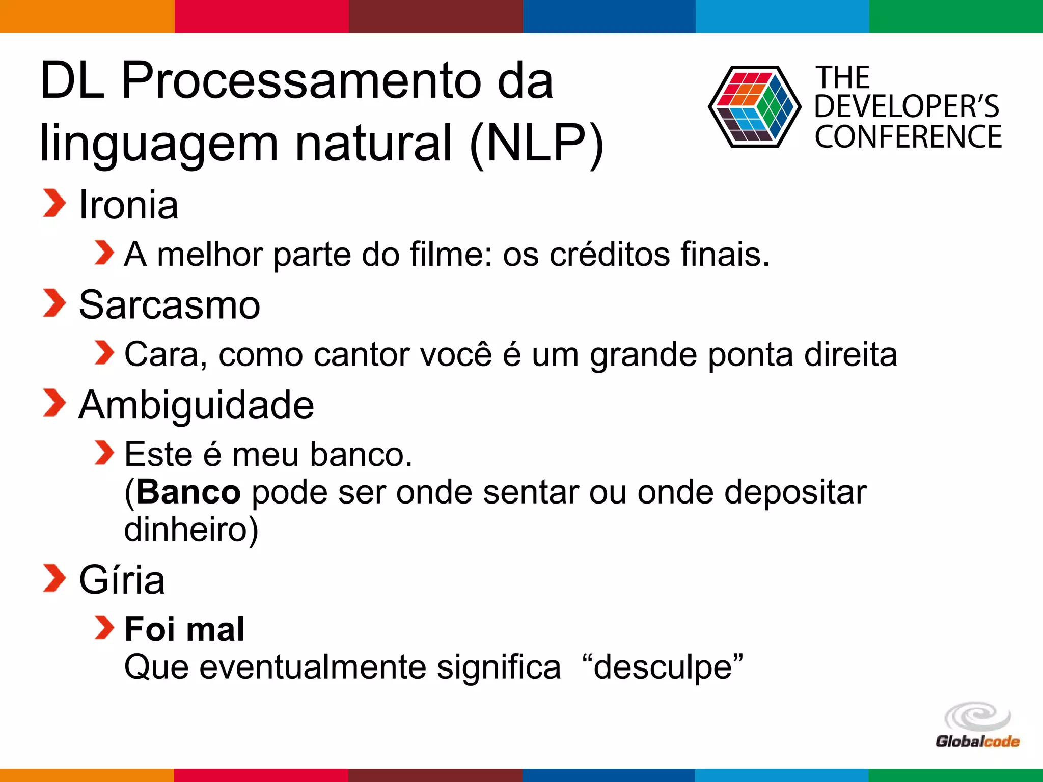 Globalcode – Open4education
DL Processamento da
linguagem natural (NLP)
Ironia
A melhor parte do filme: os créditos finais.
Sarcasmo
Cara, como cantor você é um grande ponta direita
Ambiguidade
Este é meu banco.
(Banco pode ser onde sentar ou onde depositar
dinheiro)
Gíria
Foi mal
Que eventualmente significa “desculpe”
 