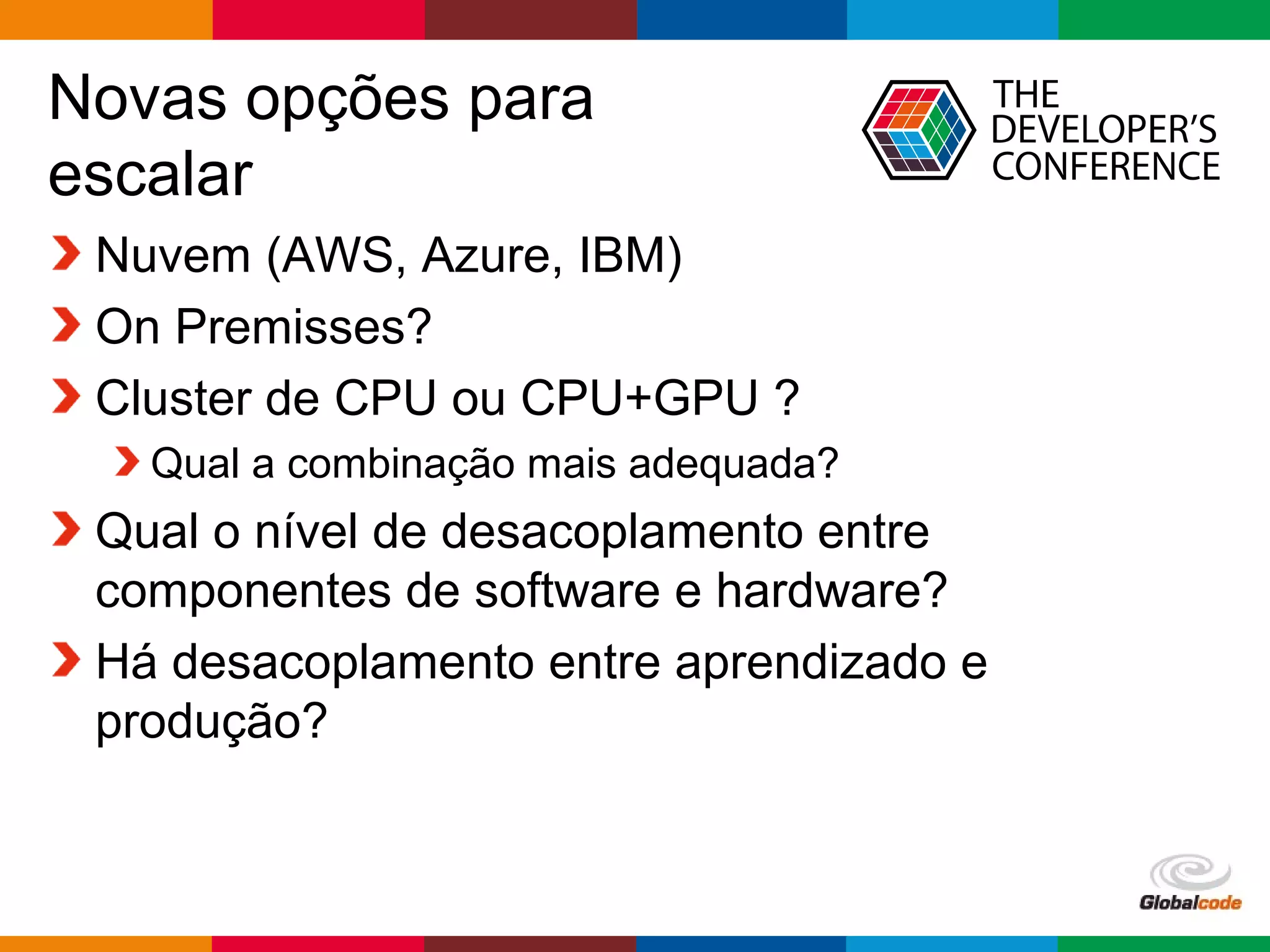 Globalcode – Open4education
Novas opções para
escalar
Nuvem (AWS, Azure, IBM)
On Premisses?
Cluster de CPU ou CPU+GPU ?
Qual a combinação mais adequada?
Qual o nível de desacoplamento entre
componentes de software e hardware?
Há desacoplamento entre aprendizado e
produção?
 