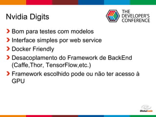 Globalcode – Open4education
Nvidia Digits
Bom para testes com modelos
Interface simples por web service
Docker Friendly
Desacoplamento do Framework de BackEnd
(Caffe,Thor, TensorFlow,etc.)
Framework escolhido pode ou não ter acesso à
GPU
 