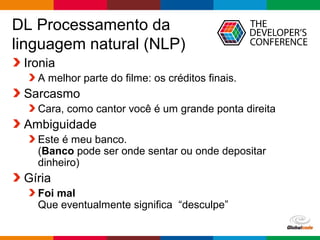 Globalcode – Open4education
DL Processamento da
linguagem natural (NLP)
Ironia
A melhor parte do filme: os créditos finais.
Sarcasmo
Cara, como cantor você é um grande ponta direita
Ambiguidade
Este é meu banco.
(Banco pode ser onde sentar ou onde depositar
dinheiro)
Gíria
Foi mal
Que eventualmente significa “desculpe”
 