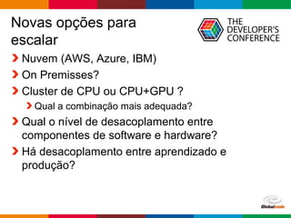 Globalcode – Open4education
Novas opções para
escalar
Nuvem (AWS, Azure, IBM)
On Premisses?
Cluster de CPU ou CPU+GPU ?
Qual a combinação mais adequada?
Qual o nível de desacoplamento entre
componentes de software e hardware?
Há desacoplamento entre aprendizado e
produção?
 
