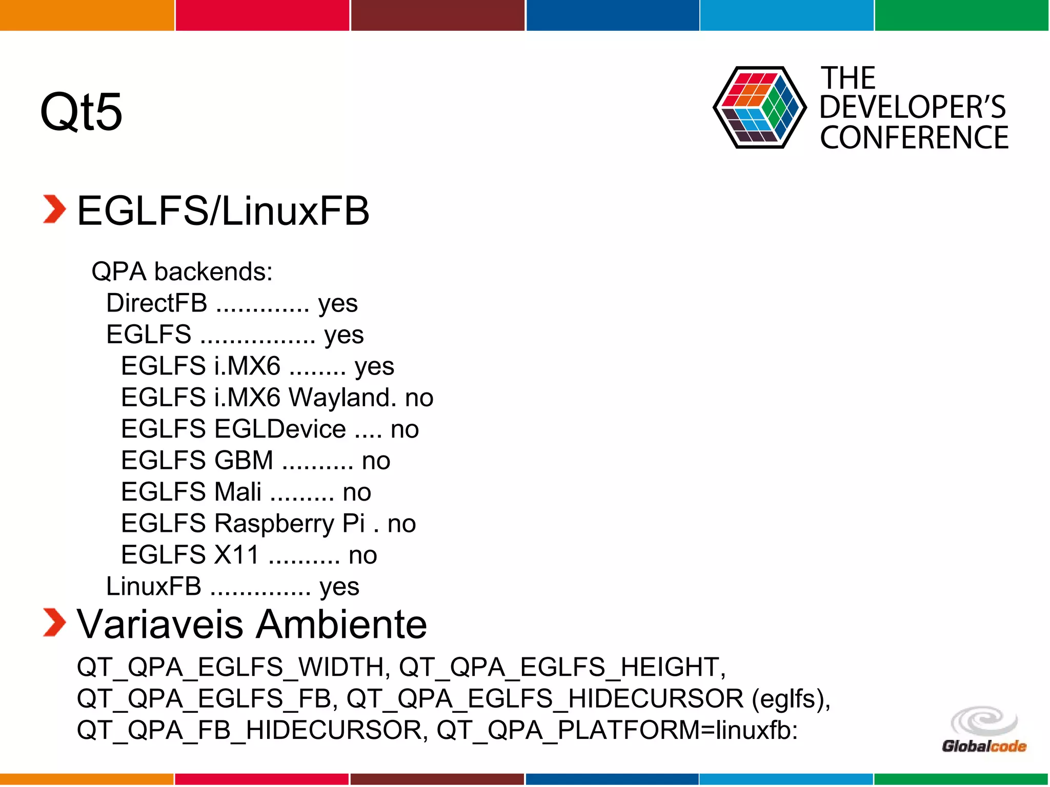 Globalcode – Open4education
Qt5
EGLFS/LinuxFB
Variaveis Ambiente
QPA backends:
DirectFB ............. yes
EGLFS ................ yes
EGLFS i.MX6 ........ yes
EGLFS i.MX6 Wayland. no
EGLFS EGLDevice .... no
EGLFS GBM .......... no
EGLFS Mali ......... no
EGLFS Raspberry Pi . no
EGLFS X11 .......... no
LinuxFB .............. yes
QT_QPA_EGLFS_WIDTH, QT_QPA_EGLFS_HEIGHT,
QT_QPA_EGLFS_FB, QT_QPA_EGLFS_HIDECURSOR (eglfs),
QT_QPA_FB_HIDECURSOR, QT_QPA_PLATFORM=linuxfb:
 