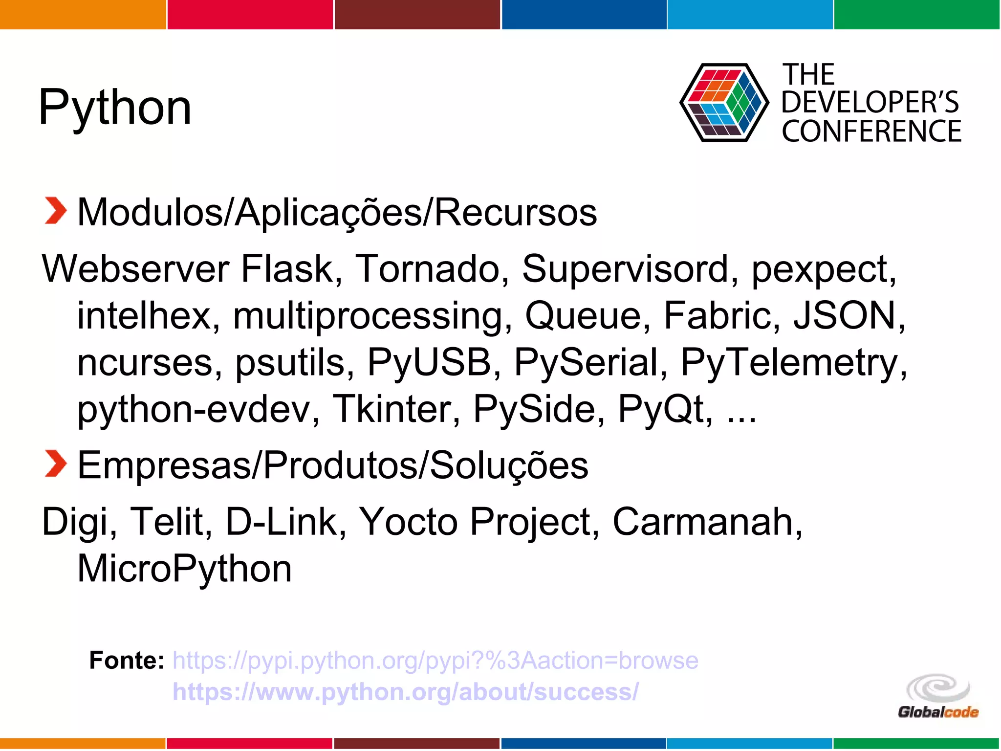 Globalcode – Open4education
Python
Modulos/Aplicações/Recursos
Webserver Flask, Tornado, Supervisord, pexpect,
intelhex, multiprocessing, Queue, Fabric, JSON,
ncurses, psutils, PyUSB, PySerial, PyTelemetry,
python-evdev, Tkinter, PySide, PyQt, ...
Empresas/Produtos/Soluções
Digi, Telit, D-Link, Yocto Project, Carmanah,
MicroPython
Fonte: https://pypi.python.org/pypi?%3Aaction=browse
https://www.python.org/about/success/
 