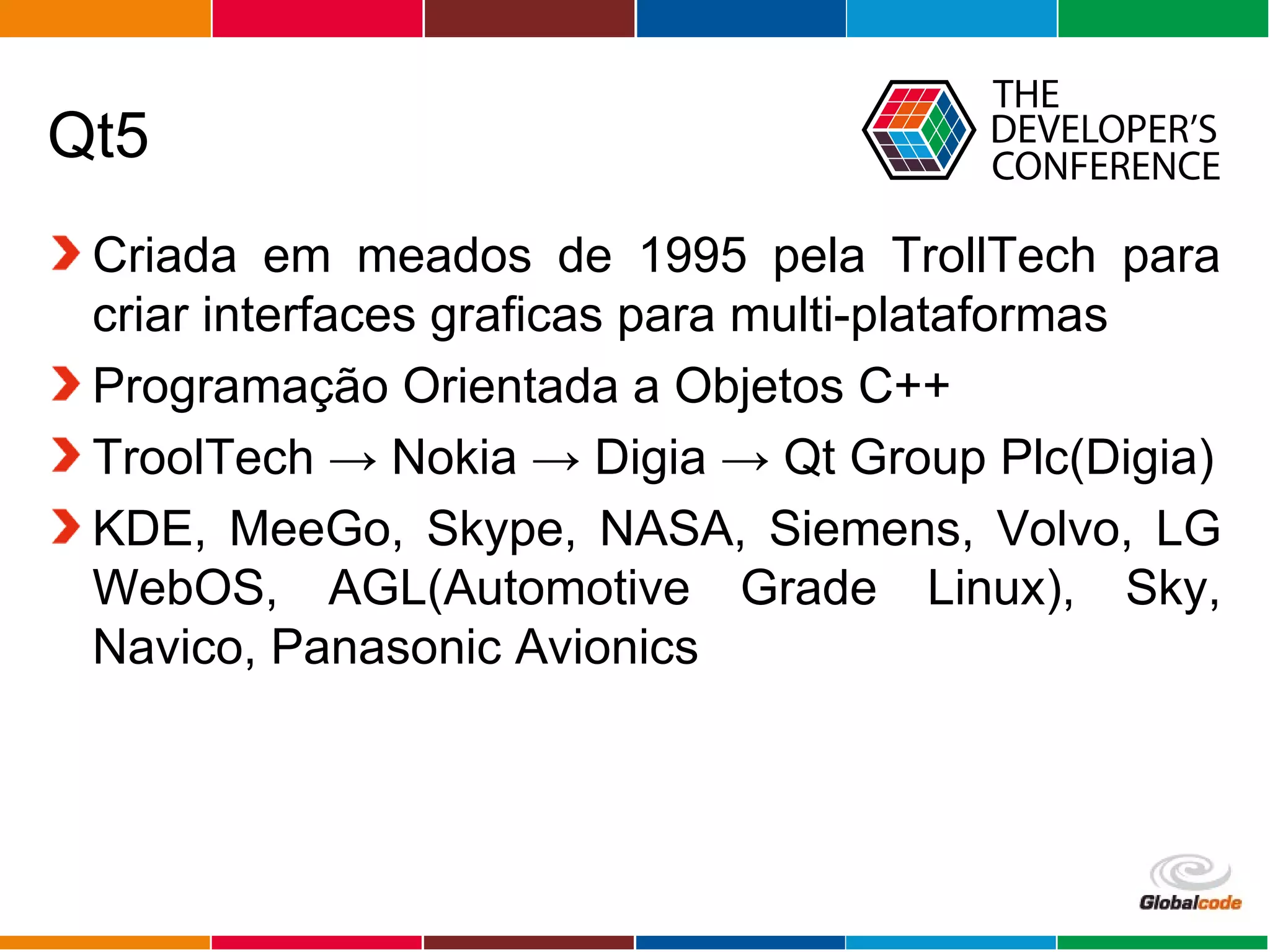 Globalcode – Open4education
Qt5
Criada em meados de 1995 pela TrollTech para
criar interfaces graficas para multi-plataformas
Programação Orientada a Objetos C++
TroolTech → Nokia → Digia → Qt Group Plc(Digia)
KDE, MeeGo, Skype, NASA, Siemens, Volvo, LG
WebOS, AGL(Automotive Grade Linux), Sky,
Navico, Panasonic Avionics
 