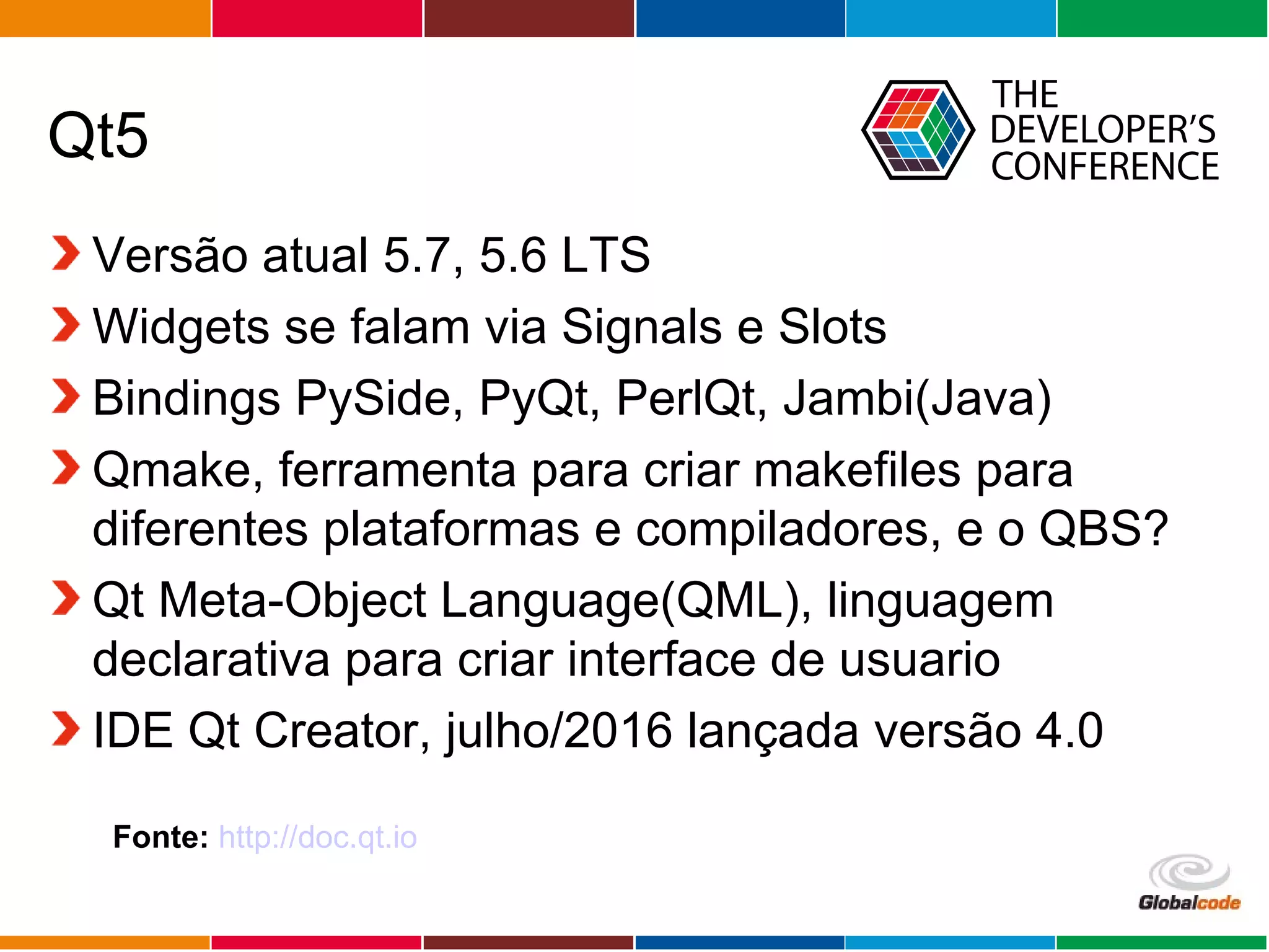 Globalcode – Open4education
Qt5
Versão atual 5.7, 5.6 LTS
Widgets se falam via Signals e Slots
Bindings PySide, PyQt, PerlQt, Jambi(Java)
Qmake, ferramenta para criar makefiles para
diferentes plataformas e compiladores, e o QBS?
Qt Meta-Object Language(QML), linguagem
declarativa para criar interface de usuario
IDE Qt Creator, julho/2016 lançada versão 4.0
Fonte: http://doc.qt.io
 
