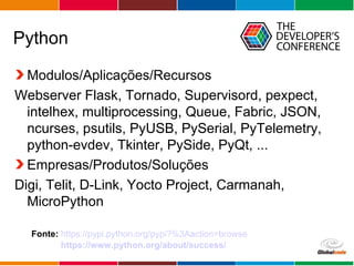 Globalcode – Open4education
Python
Modulos/Aplicações/Recursos
Webserver Flask, Tornado, Supervisord, pexpect,
intelhex, multiprocessing, Queue, Fabric, JSON,
ncurses, psutils, PyUSB, PySerial, PyTelemetry,
python-evdev, Tkinter, PySide, PyQt, ...
Empresas/Produtos/Soluções
Digi, Telit, D-Link, Yocto Project, Carmanah,
MicroPython
Fonte: https://pypi.python.org/pypi?%3Aaction=browse
https://www.python.org/about/success/
 