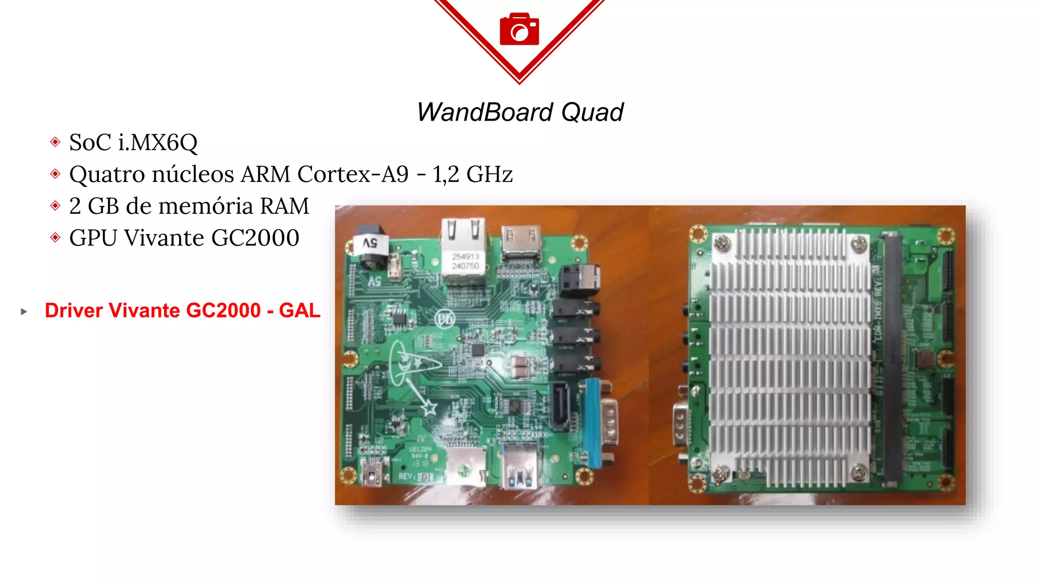 WandBoard Quad
◈ SoC i.MX6Q
◈ Quatro núcleos ARM Cortex-A9 - 1,2 GHz
◈ 2 GB de memória RAM
◈ GPU Vivante GC2000
▸ Driver Vivante GC2000 - GAL
 