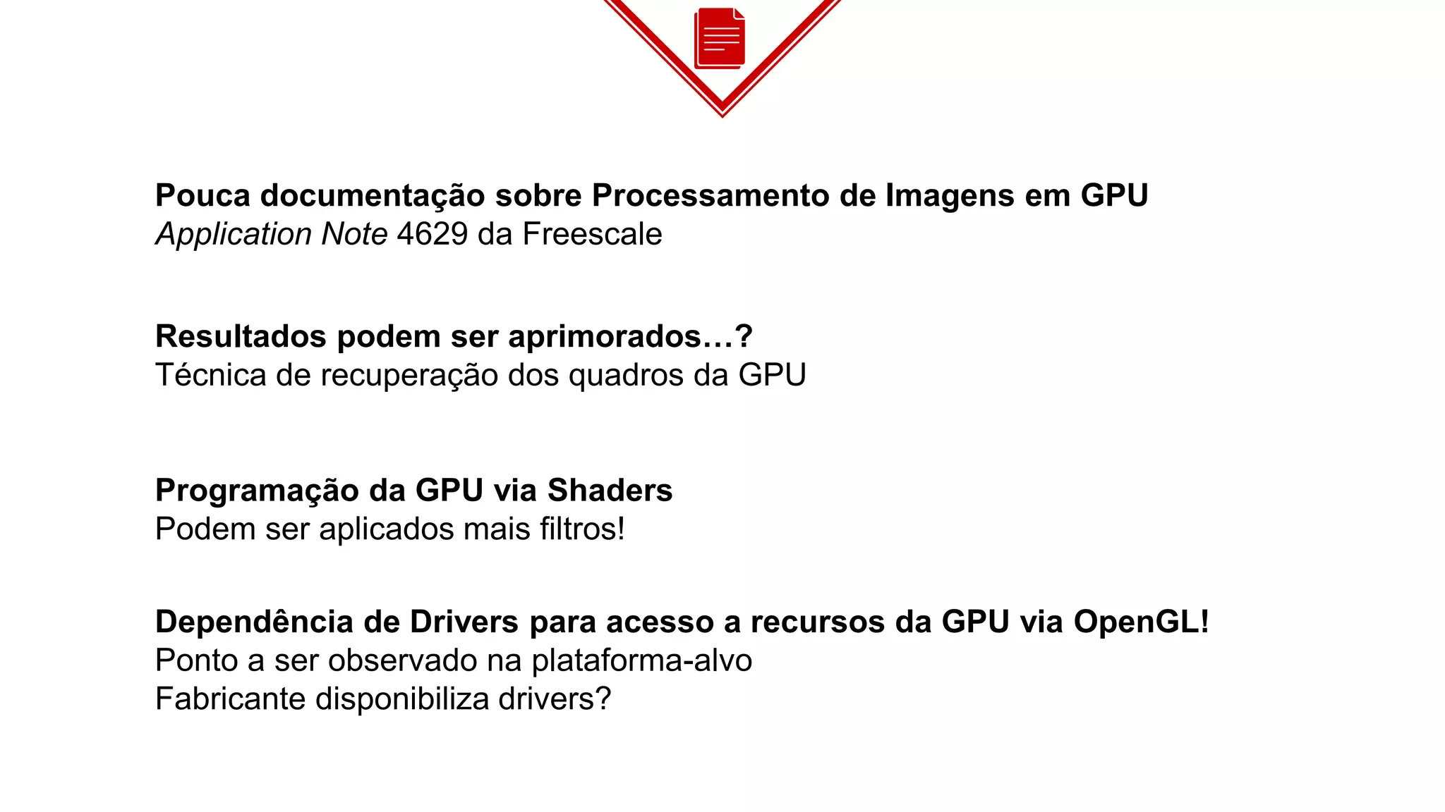 Pouca documentação sobre Processamento de Imagens em GPU
Application Note 4629 da Freescale
Resultados podem ser aprimorados…?
Técnica de recuperação dos quadros da GPU
Programação da GPU via Shaders
Podem ser aplicados mais filtros!
Dependência de Drivers para acesso a recursos da GPU via OpenGL!
Ponto a ser observado na plataforma-alvo
Fabricante disponibiliza drivers?
 