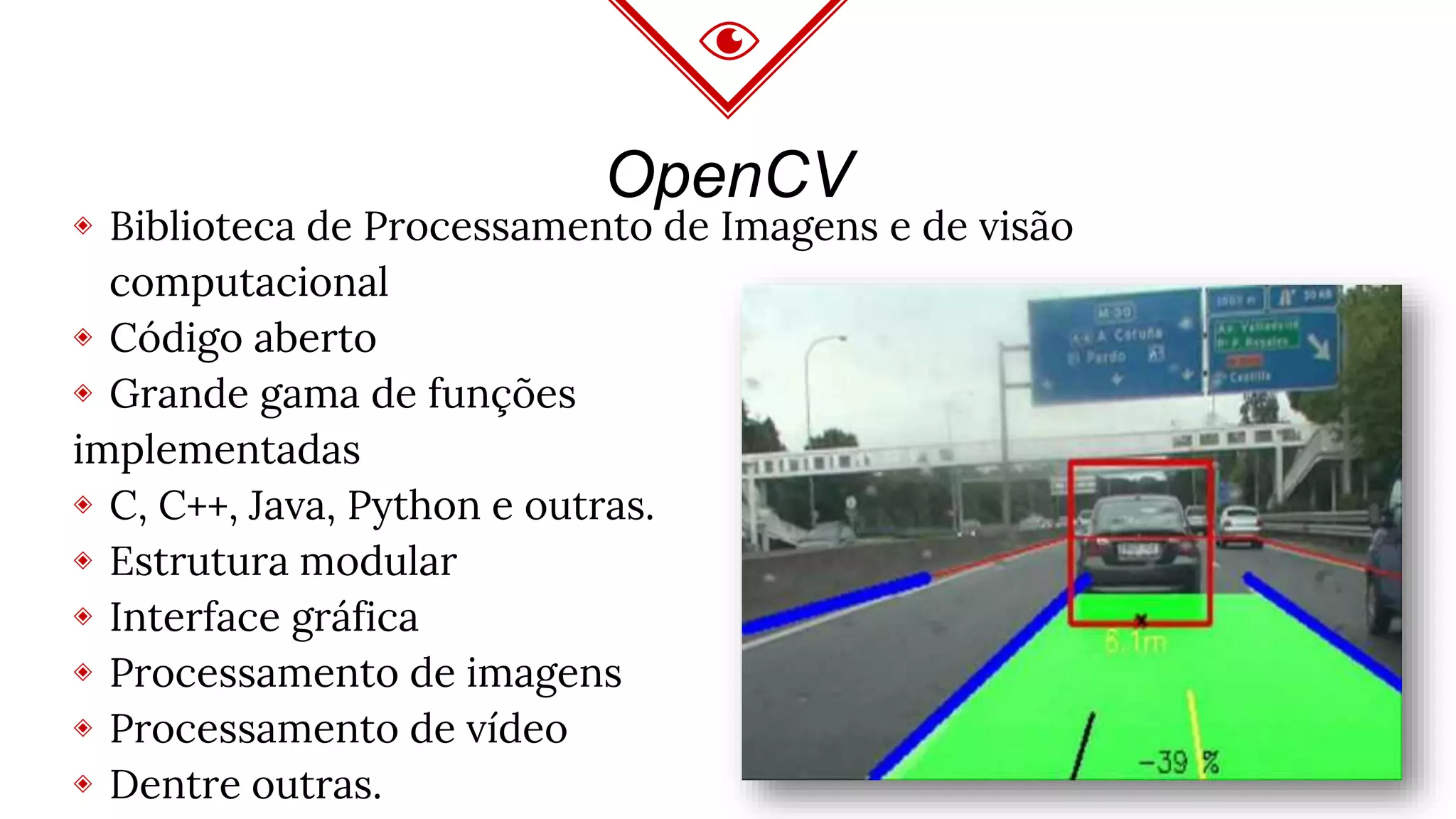 OpenCV
◈ Biblioteca de Processamento de Imagens e de visão
computacional
◈ Código aberto
◈ Grande gama de funções
implementadas
◈ C, C++, Java, Python e outras.
◈ Estrutura modular
◈ Interface gráfica
◈ Processamento de imagens
◈ Processamento de vídeo
◈ Dentre outras.
 