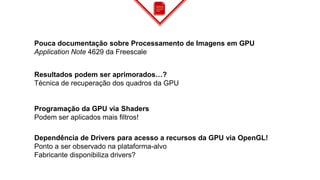 Pouca documentação sobre Processamento de Imagens em GPU
Application Note 4629 da Freescale
Resultados podem ser aprimorados…?
Técnica de recuperação dos quadros da GPU
Programação da GPU via Shaders
Podem ser aplicados mais filtros!
Dependência de Drivers para acesso a recursos da GPU via OpenGL!
Ponto a ser observado na plataforma-alvo
Fabricante disponibiliza drivers?
 