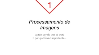Processamento de
Imagens
Vamos ver do que se trata
E por quê isso é importante…
1
 