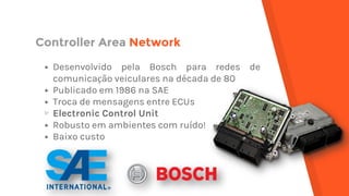 Controller Area Network
▸ Desenvolvido pela Bosch para redes de
comunicação veiculares na década de 80
▸ Publicado em 1986 na SAE
▸ Troca de mensagens entre ECUs
▹ Electronic Control Unit
▸ Robusto em ambientes com ruído!
▸ Baixo custo
 