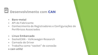 Desenvolvimento com CAN
▸ Bare-metal
▸ API do Fabricante
▸ Conhecimento de Registradores e Configurações de
Periféricos Associados
▸ Linux Embarcado
▸ SocketCAN – Volkswagen Research
▸ Camada de Driver
▸ Trabalha como “socket” de conexão
+ can-utils!
 
