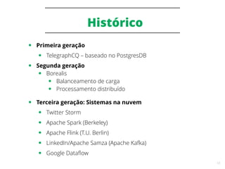 18
Histórico
● Primeira geração
● TelegraphCQ – baseado no PostgresDB
● Segunda geração
● Borealis
● Balanceamento de carga
● Processamento distribuído
● Terceira geração: Sistemas na nuvem
● Twitter Storm
● Apache Spark (Berkeley)
● Apache Flink (T.U. Berlin)
● LinkedIn/Apache Samza (Apache Kafka)
● Google Dataflow
 