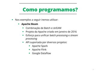 34
Como programamos?
● Nos exemplos a seguir iremos utilizar:
● Apache Beam
● Combinação de Batch e strEAM
● Projeto da Apache criado em Janeiro de 2016
● Esforço para unificar batch processing e stream
processing
● API suportada por diversos projetos:
● Apache Spark
● Apache Flink
● Google Dataflow
 