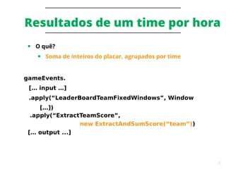 35
Resultados de um time por hora
● O quê?
● Soma de inteiros do placar, agrupados por time
gameEvents.
[… input …]
.apply(“LeaderBoardTeamFixedWindows”, Window
[…])
.apply(“ExtractTeamScore”,
new ExtractAndSumScore(“team”))
[… output ...]
 