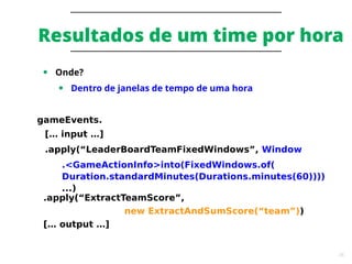 36
Resultados de um time por hora
● Onde?
● Dentro de janelas de tempo de uma hora
gameEvents.
[… input …]
.apply(“LeaderBoardTeamFixedWindows”, Window
.<GameActionInfo>into(FixedWindows.of(
Duration.standardMinutes(Durations.minutes(60))))
...)
.apply(“ExtractTeamScore”,
new ExtractAndSumScore(“team”))
[… output …]
 