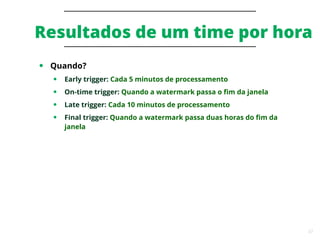 37
Resultados de um time por hora
● Quando?
● Early trigger: Cada 5 minutos de processamento
● On-time trigger: Quando a watermark passa o fim da janela
● Late trigger: Cada 10 minutos de processamento
● Final trigger: Quando a watermark passa duas horas do fim da
janela
 