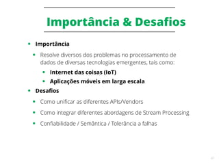 47
Importância & Desafios
● Importância
● Resolve diversos dos problemas no processamento de
dados de diversas tecnologias emergentes, tais como:
● Internet das coisas (IoT)
● Aplicações móveis em larga escala
● Desafios
● Como unificar as diferentes APIs/Vendors
● Como integrar diferentes abordagens de Stream Processing
● Confiabilidade / Semântica / Tolerância a falhas
 