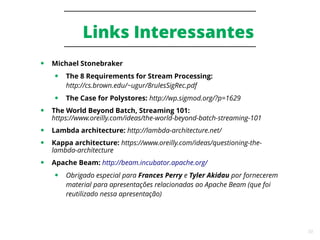 50
Links Interessantes
● Michael Stonebraker
● The 8 Requirements for Stream Processing:
http://cs.brown.edu/~ugur/8rulesSigRec.pdf
● The Case for Polystores: http://wp.sigmod.org/?p=1629
● The World Beyond Batch, Streaming 101:
https://www.oreilly.com/ideas/the-world-beyond-batch-streaming-101
● Lambda architecture: http://lambda-architecture.net/
● Kappa architecture: https://www.oreilly.com/ideas/questioning-the-
lambda-architecture
● Apache Beam: http://beam.incubator.apache.org/
● Obrigado especial para Frances Perry e Tyler Akidau por fornecerem
material para apresentações relacionadas ao Apache Beam (que foi
reutilizado nessa apresentação)
 