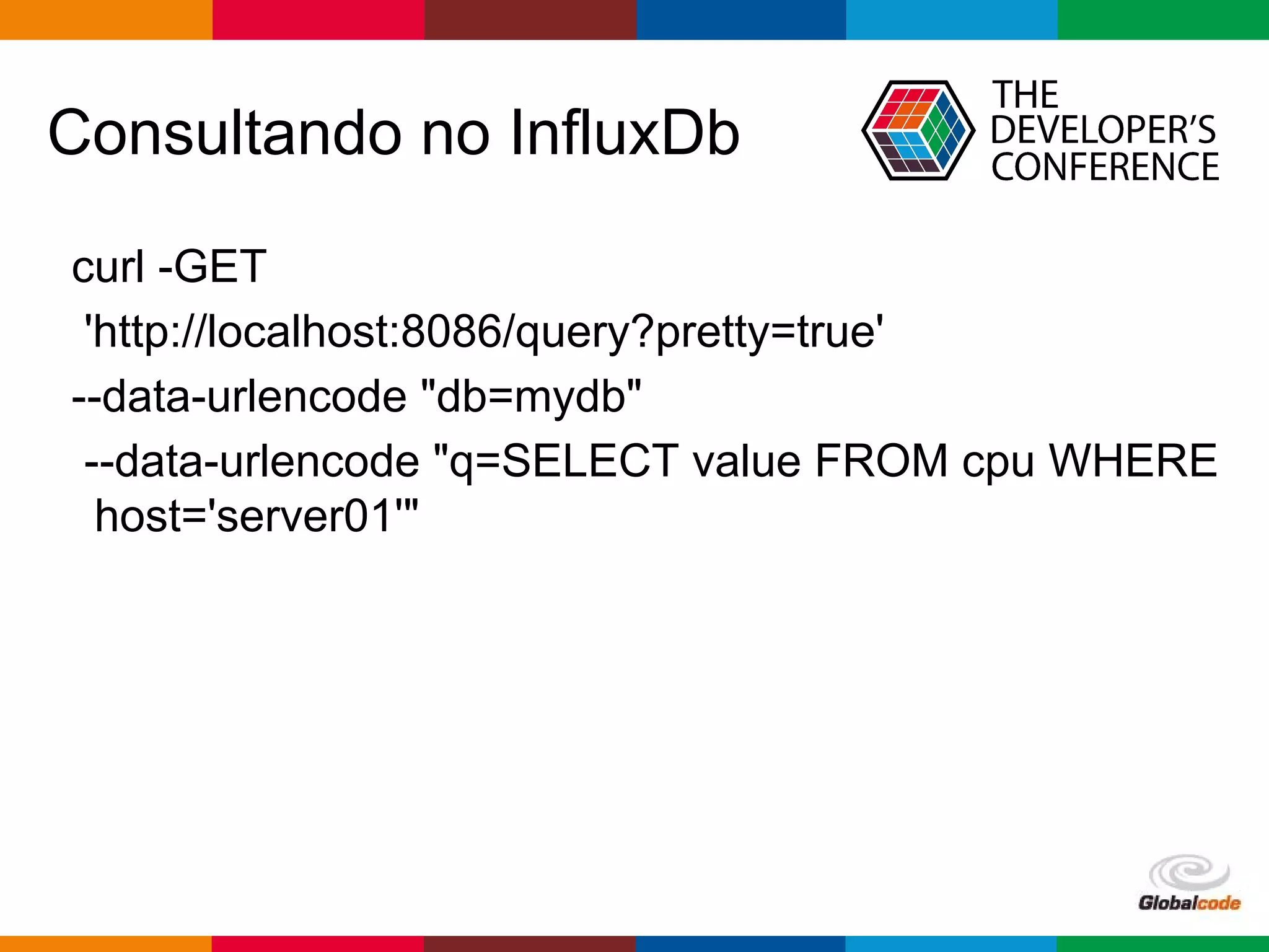 Globalcode – Open4education
Consultando no InfluxDb
curl -GET
'http://localhost:8086/query?pretty=true'
--data-urlencode "db=mydb"
--data-urlencode "q=SELECT value FROM cpu WHERE
host='server01'"
 