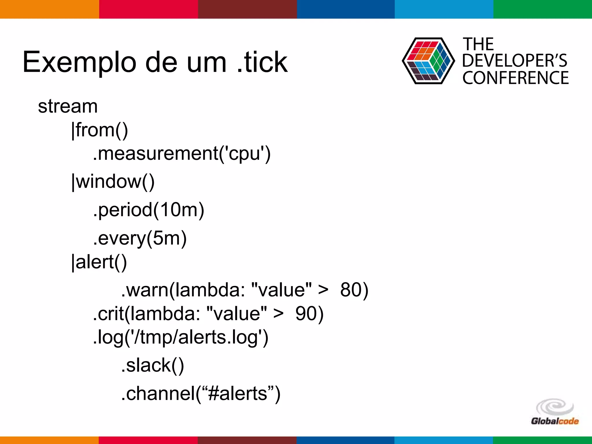 Globalcode – Open4education
Exemplo de um .tick
stream
|from()
.measurement('cpu')
|window()
.period(10m)
.every(5m)
|alert()
.warn(lambda: "value" > 80)
.crit(lambda: "value" > 90)
.log('/tmp/alerts.log')
.slack()
.channel(“#alerts”)
 