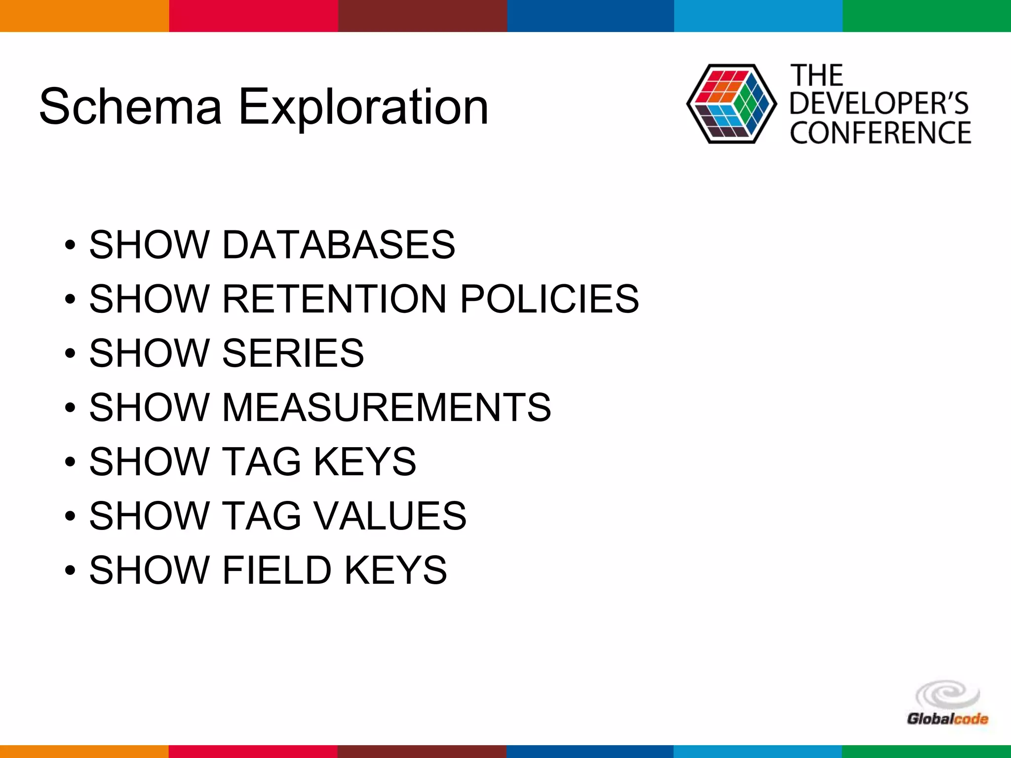 Globalcode – Open4education
Schema Exploration
• SHOW DATABASES
• SHOW RETENTION POLICIES
• SHOW SERIES
• SHOW MEASUREMENTS
• SHOW TAG KEYS
• SHOW TAG VALUES
• SHOW FIELD KEYS
 