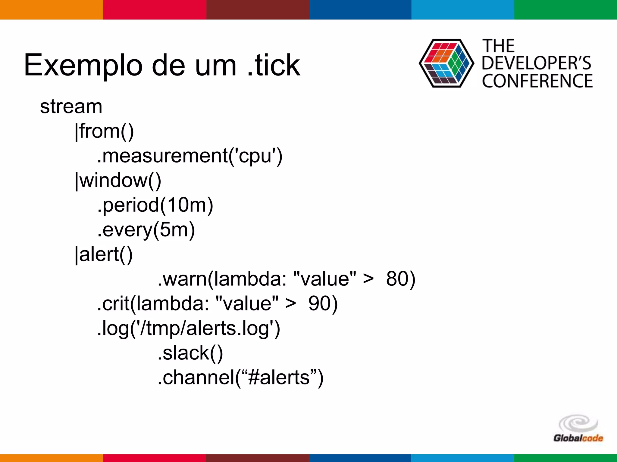 Globalcode – Open4education
Exemplo de um .tick
stream
|from()
.measurement('cpu')
|window()
.period(10m)
.every(5m)
|alert()
.warn(lambda: "value" > 80)
.crit(lambda: "value" > 90)
.log('/tmp/alerts.log')
.slack()
.channel(“#alerts”)
 