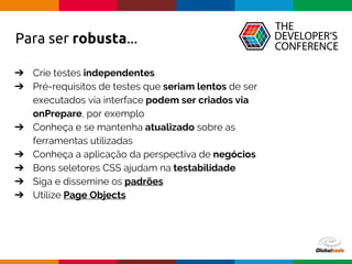 Globalcode – Open4education
➔ Crie testes independentes
➔ Pré-requisitos de testes que seriam lentos de ser
executados via interface podem ser criados via
onPrepare, por exemplo
➔ Conheça e se mantenha atualizado sobre as
ferramentas utilizadas
➔ Conheça a aplicação da perspectiva de negócios
➔ Bons seletores CSS ajudam na testabilidade
➔ Siga e dissemine os padrões
➔ Utilize Page Objects
Para ser robusta...
 