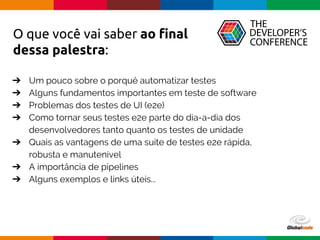 Globalcode – Open4education
O que você vai saber ao final
dessa palestra:
➔ Um pouco sobre o porquê automatizar testes
➔ Alguns fundamentos importantes em teste de software
➔ Problemas dos testes de UI (e2e)
➔ Como tornar seus testes e2e parte do dia-a-dia dos
desenvolvedores tanto quanto os testes de unidade
➔ Quais as vantagens de uma suite de testes e2e rápida,
robusta e manutenível
➔ A importância de pipelines
➔ Alguns exemplos e links úteis...
 
