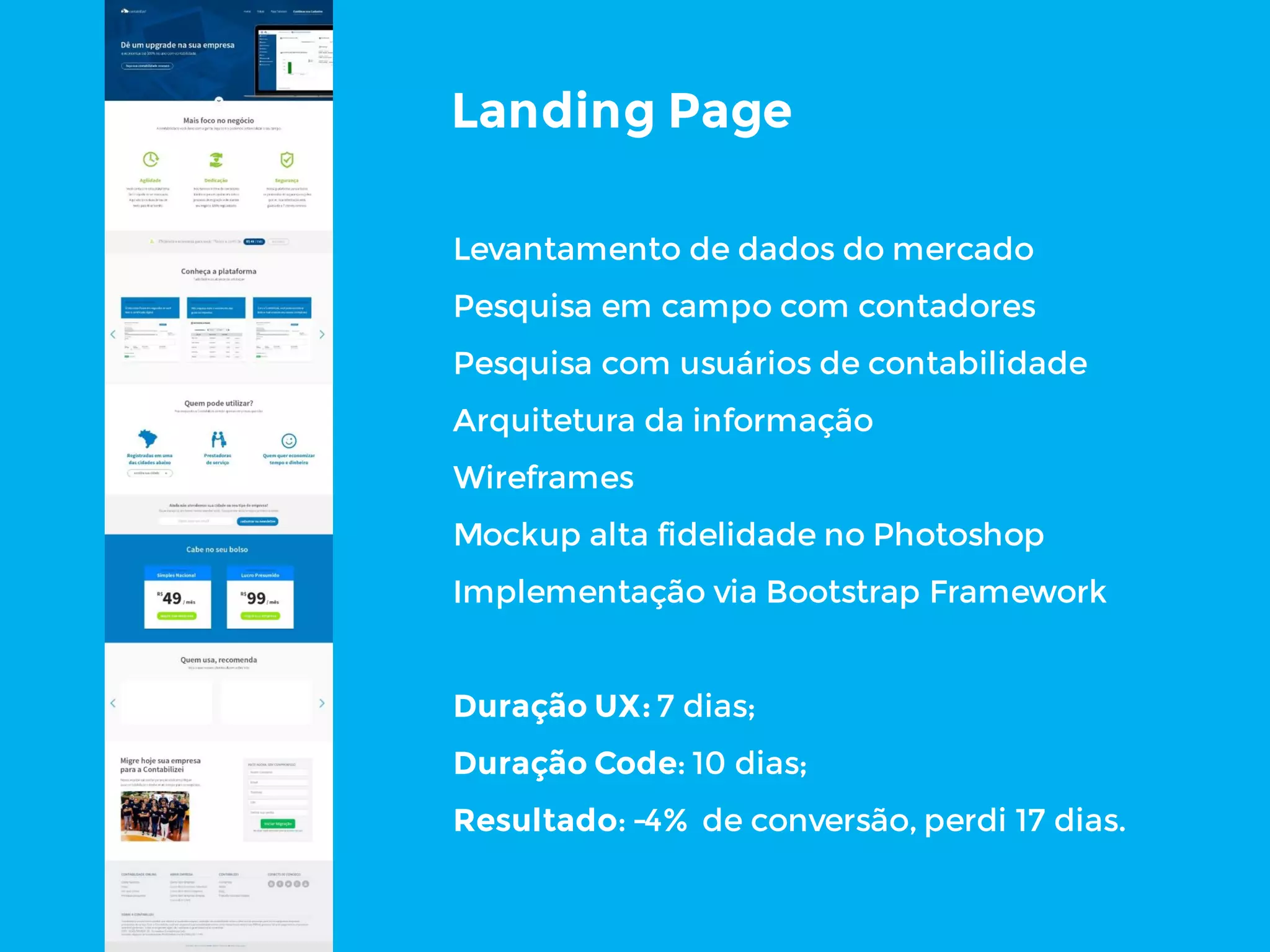 Landing Page
Levantamento de dados do mercado
Pesquisa em campo com contadores
Pesquisa com usuários de contabilidade
Arquitetura da informação
Wireframes
Mockup alta fidelidade no Photoshop
Implementação via Bootstrap Framework
Duração UX: 7 dias;
Duração Code: 10 dias;
Resultado: -4% de conversão, perdi 17 dias.
 