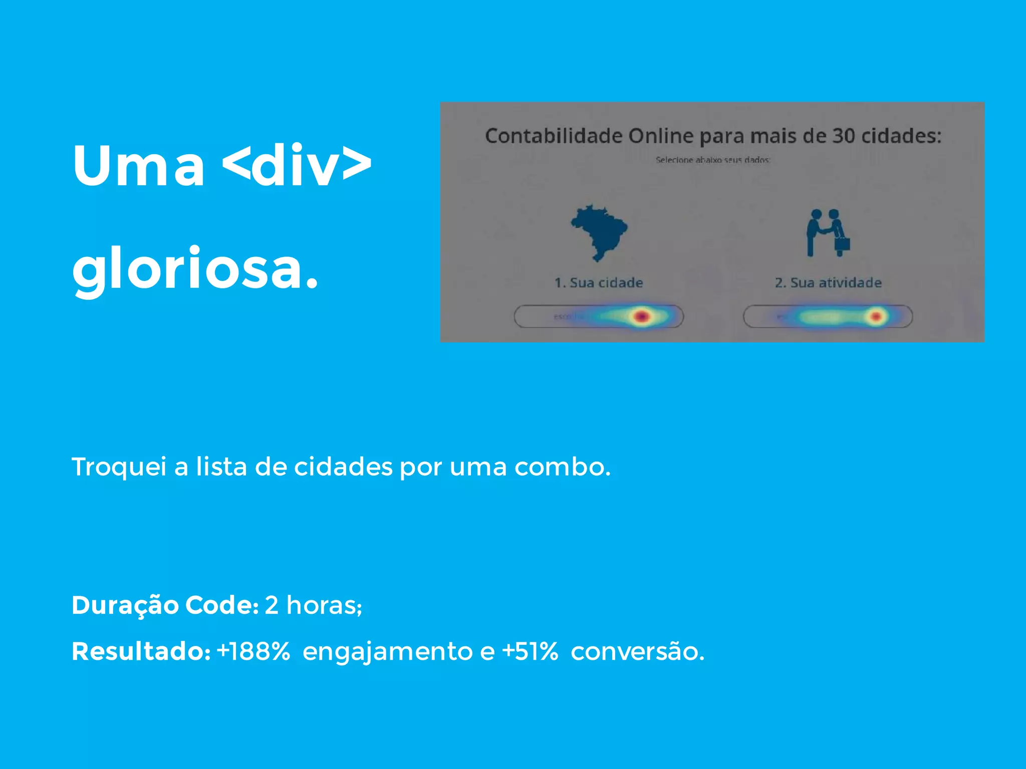 Uma <div>
gloriosa.
Troquei a lista de cidades por uma combo.
Duração Code: 2 horas;
Resultado: +188% engajamento e +51% conversão.
 