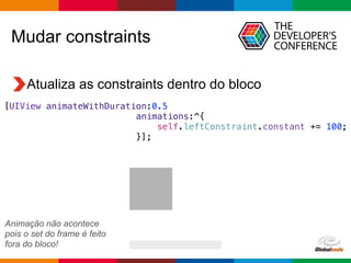 Globalcode – Open4education
Atualiza as constraints dentro do bloco
Mudar constraints
[UIView animateWithDuration:0.5
animations:^{
self.leftConstraint.constant += 100;
}];
Animação não acontece
pois o set do frame é feito
fora do bloco!
 
