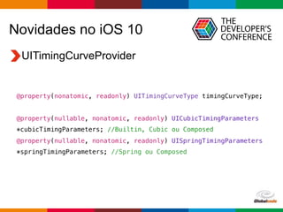 Globalcode – Open4education
Novidades no iOS 10
UITimingCurveProvider
@property(nonatomic, readonly) UITimingCurveType timingCurveType;
@property(nullable, nonatomic, readonly) UICubicTimingParameters
*cubicTimingParameters; //Builtin, Cubic ou Composed
@property(nullable, nonatomic, readonly) UISpringTimingParameters
*springTimingParameters; //Spring ou Composed
 