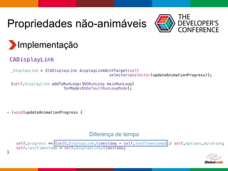 Globalcode – Open4education
Propriedades não-animáveis
Implementação
CADisplayLink
_displayLink = [CADisplayLink displayLinkWithTarget:self
selector:@selector(updateAnimationProgress)];
[self.displayLink addToRunLoop:[NSRunLoop mainRunLoop]
forMode:NSDefaultRunLoopMode];
- (void)updateAnimationProgress {
self.progress += (self.displayLink.timestamp - self.lastTimestamp) / self.options.duration;
self.lastTimestamp = self.displayLink.timestamp;
}
Diferença de tempo
 
