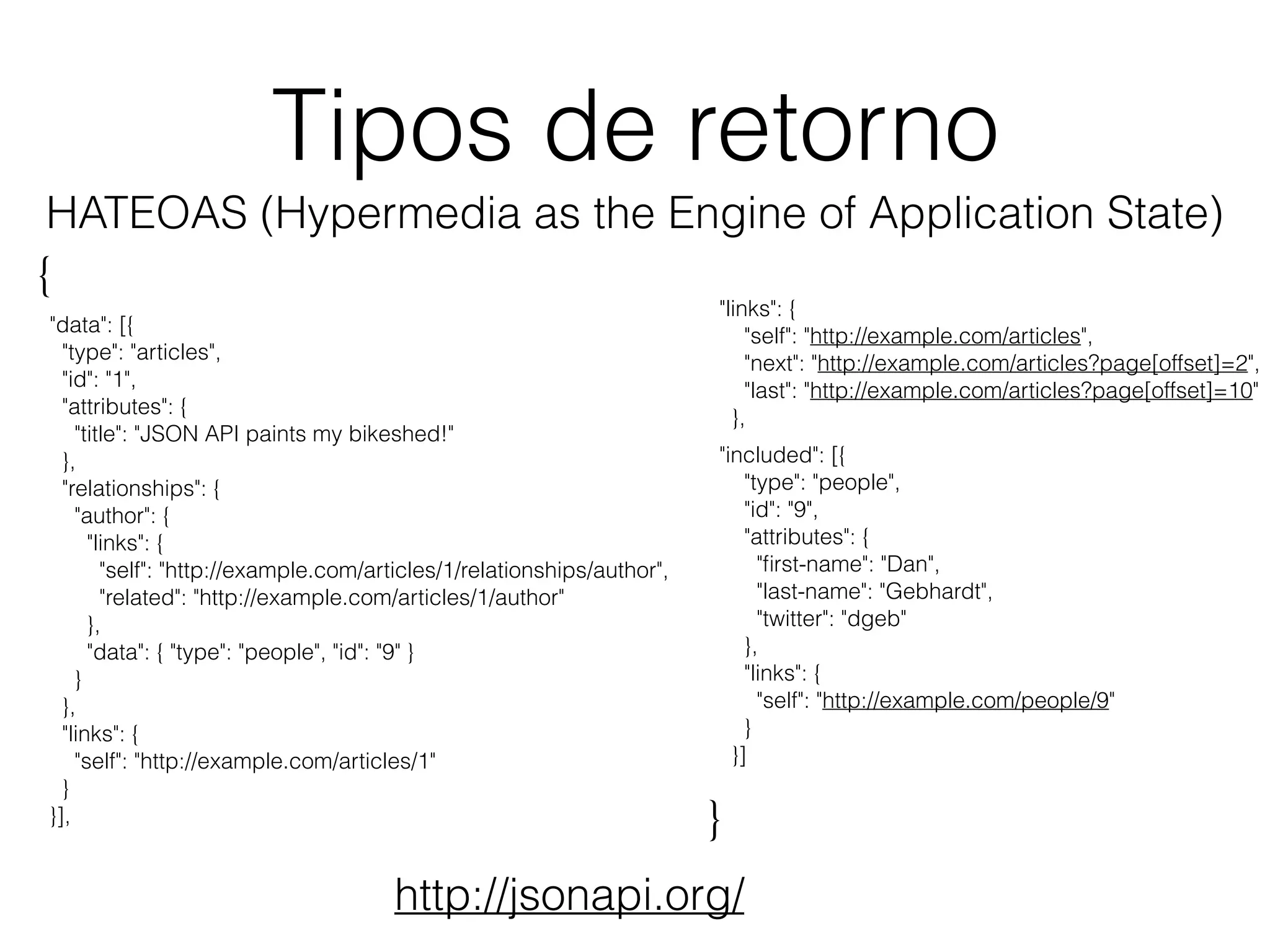 Tipos de retorno
"links": {
"self": "http://example.com/articles",
"next": "http://example.com/articles?page[offset]=2",
"last": "http://example.com/articles?page[offset]=10"
},
"included": [{
"type": "people",
"id": "9",
"attributes": {
"ﬁrst-name": "Dan",
"last-name": "Gebhardt",
"twitter": "dgeb"
},
"links": {
"self": "http://example.com/people/9"
}
}]
"data": [{
"type": "articles",
"id": "1",
"attributes": {
"title": "JSON API paints my bikeshed!"
},
"relationships": {
"author": {
"links": {
"self": "http://example.com/articles/1/relationships/author",
"related": "http://example.com/articles/1/author"
},
"data": { "type": "people", "id": "9" }
}
},
"links": {
"self": "http://example.com/articles/1"
}
}],
{
}
http://jsonapi.org/
HATEOAS (Hypermedia as the Engine of Application State)
 