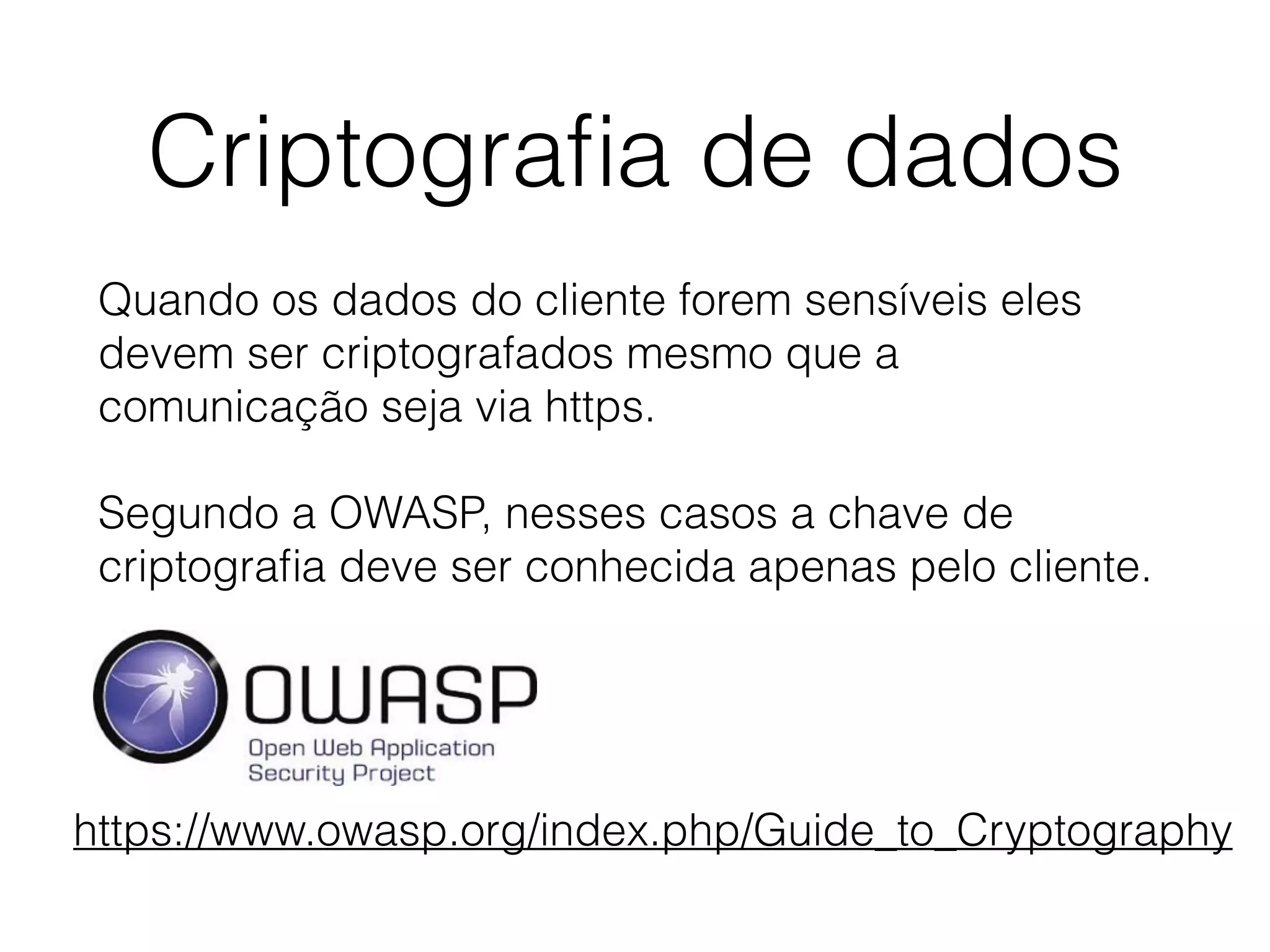 Criptograﬁa de dados
Quando os dados do cliente forem sensíveis eles
devem ser criptografados mesmo que a
comunicação seja via https.
Segundo a OWASP, nesses casos a chave de
criptograﬁa deve ser conhecida apenas pelo cliente.
https://www.owasp.org/index.php/Guide_to_Cryptography
 