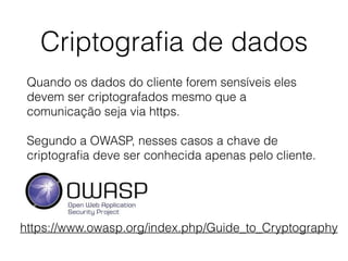 Criptograﬁa de dados
Quando os dados do cliente forem sensíveis eles
devem ser criptografados mesmo que a
comunicação seja via https.
Segundo a OWASP, nesses casos a chave de
criptograﬁa deve ser conhecida apenas pelo cliente.
https://www.owasp.org/index.php/Guide_to_Cryptography
 