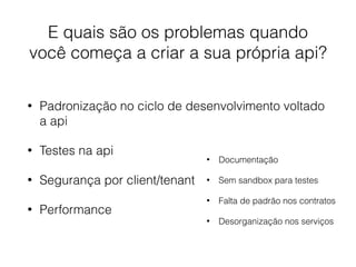 E quais são os problemas quando
você começa a criar a sua própria api?
• Padronização no ciclo de desenvolvimento voltado
a api
• Testes na api
• Segurança por client/tenant
• Performance
• Documentação
• Sem sandbox para testes
• Falta de padrão nos contratos
• Desorganização nos serviços
 
