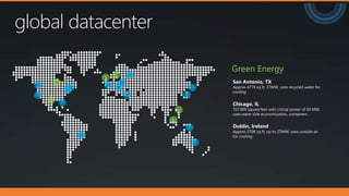 global datacenter
San Antonio, TX
Approx 477K sq ft, 27MW, uses recycled water for
cooling
Chicago, IL
707,000 square feet with critical power of 60 MW,
uses water side economization, containers
Dublin, Ireland
Approx 570K sq ft, up to 27MW, uses outside air
for cooling.
Green Energy
 
