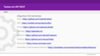 Testes em API REST
Testes
Algumas ferramentas
Abao: https://github.com/cybertk/abao/
DHC: https://restlet.com/products/dhc/
Dredd: https://github.com/apiaryio/dredd
Apimatic: https://apimatic.io/
Chakram: https://github.com/dareid/chakram
Frisby.js: https://github.com/vlucas/frisby
Runscope: https://www.runscope.com/
SmartBear TestComplete Platform: https://smartbear.com/product/testcomplete/features/
 